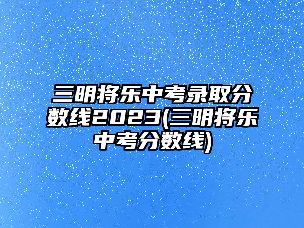 三明將樂中考錄取分?jǐn)?shù)線2023(三明將樂中考分?jǐn)?shù)線)