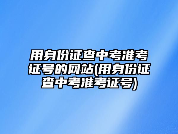 用身份證查中考準(zhǔn)考證號(hào)的網(wǎng)站(用身份證查中考準(zhǔn)考證號(hào))