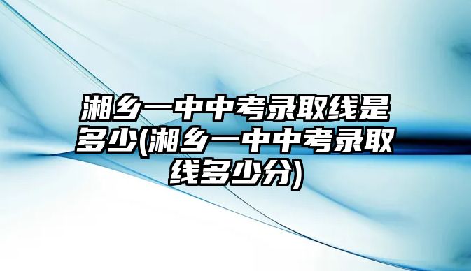 湘鄉(xiāng)一中中考錄取線是多少(湘鄉(xiāng)一中中考錄取線多少分)