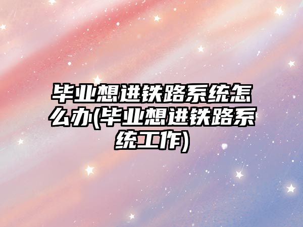 畢業(yè)想進(jìn)鐵路系統(tǒng)怎么辦(畢業(yè)想進(jìn)鐵路系統(tǒng)工作)