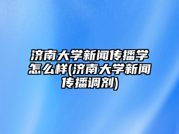 濟南大學新聞傳播學怎么樣(濟南大學新聞傳播調劑)