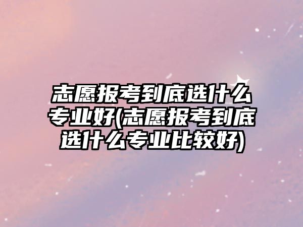 志愿報考到底選什么專業(yè)好(志愿報考到底選什么專業(yè)比較好)