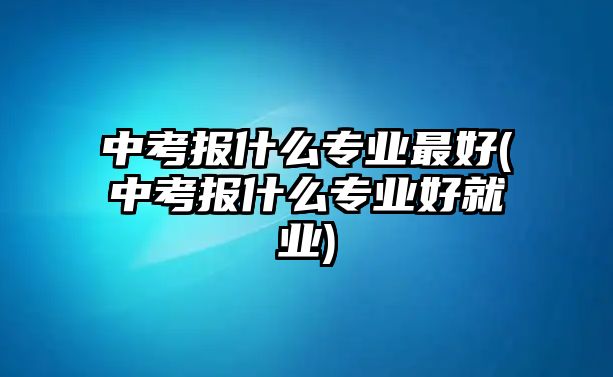 中考報(bào)什么專(zhuān)業(yè)最好(中考報(bào)什么專(zhuān)業(yè)好就業(yè))