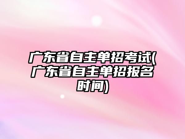 廣東省自主單招考試(廣東省自主單招報名時間)