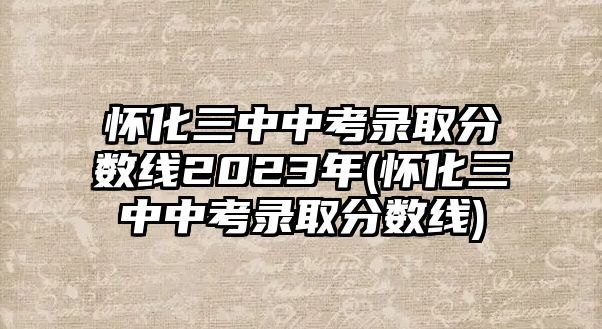 懷化三中中考錄取分?jǐn)?shù)線2023年(懷化三中中考錄取分?jǐn)?shù)線)