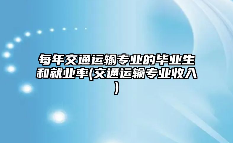 每年交通運輸專業(yè)的畢業(yè)生和就業(yè)率(交通運輸專業(yè)收入)