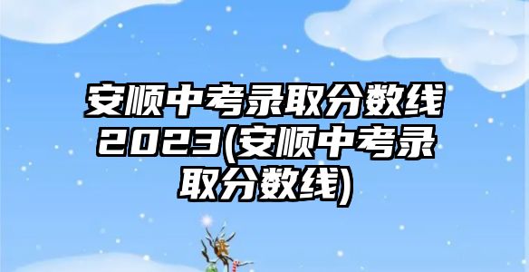 安順中考錄取分數(shù)線2023(安順中考錄取分數(shù)線)