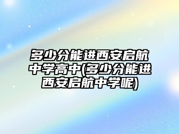 多少分能進西安啟航中學高中(多少分能進西安啟航中學呢)