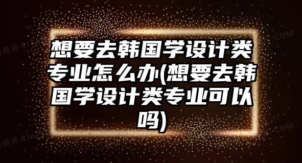 想要去韓國學(xué)設(shè)計類專業(yè)怎么辦(想要去韓國學(xué)設(shè)計類專業(yè)可以嗎)