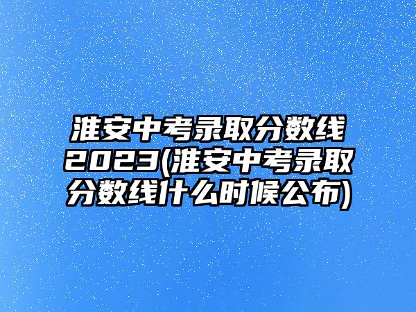 淮安中考錄取分?jǐn)?shù)線2023(淮安中考錄取分?jǐn)?shù)線什么時候公布)