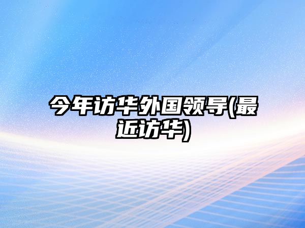 今年訪華外國領(lǐng)導(dǎo)(最近訪華)