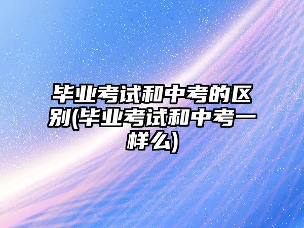 畢業(yè)考試和中考的區(qū)別(畢業(yè)考試和中考一樣么)