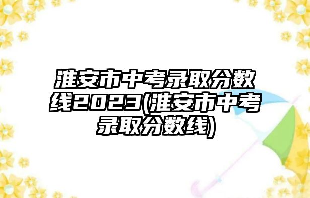 淮安市中考錄取分數(shù)線2023(淮安市中考錄取分數(shù)線)