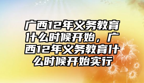 廣西12年義務(wù)教育什么時(shí)候開(kāi)始，廣西12年義務(wù)教育什么時(shí)候開(kāi)始實(shí)行