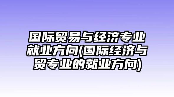 國際貿(mào)易與經(jīng)濟(jì)專業(yè)就業(yè)方向(國際經(jīng)濟(jì)與貿(mào)專業(yè)的就業(yè)方向)