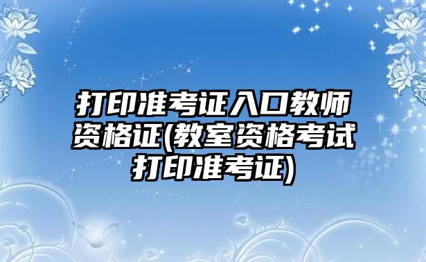 打印準(zhǔn)考證入口教師資格證(教室資格考試打印準(zhǔn)考證)