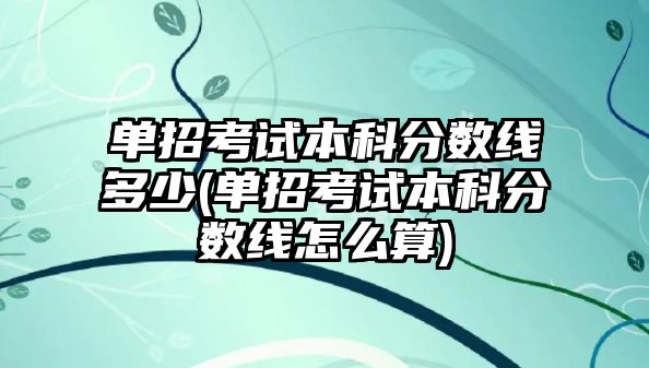 單招考試本科分?jǐn)?shù)線多少(單招考試本科分?jǐn)?shù)線怎么算)