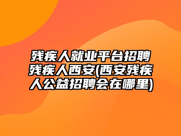 殘疾人就業(yè)平臺(tái)招聘殘疾人西安(西安殘疾人公益招聘會(huì)在哪里)