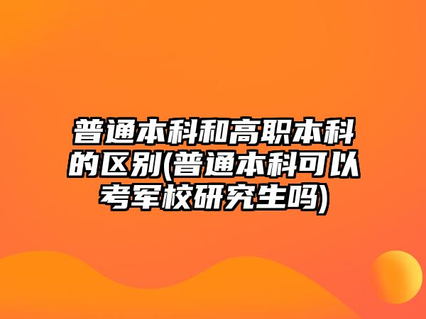 普通本科和高職本科的區(qū)別(普通本科可以考軍校研究生嗎)