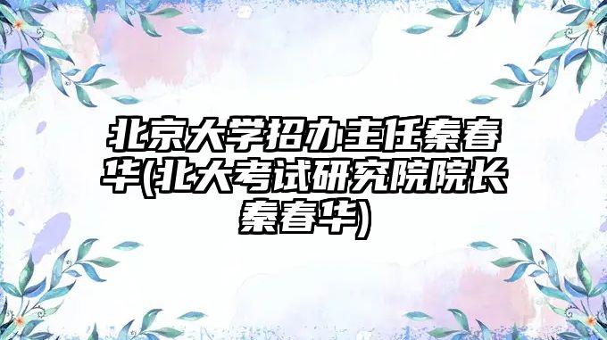 北京大學(xué)招辦主任秦春華(北大考試研究院院長秦春華)