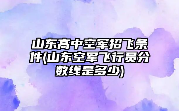 山東高中空軍招飛條件(山東空軍飛行員分?jǐn)?shù)線(xiàn)是多少)