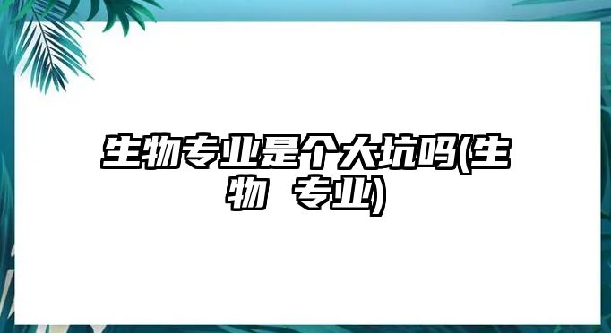 生物專業(yè)是個大坑嗎(生物 專業(yè))