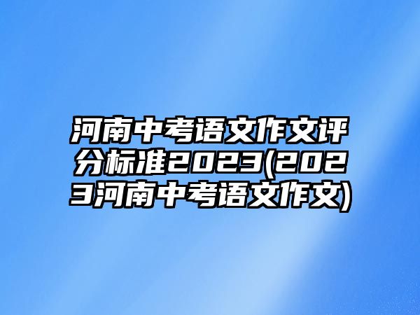 河南中考語文作文評分標準2023(2023河南中考語文作文)