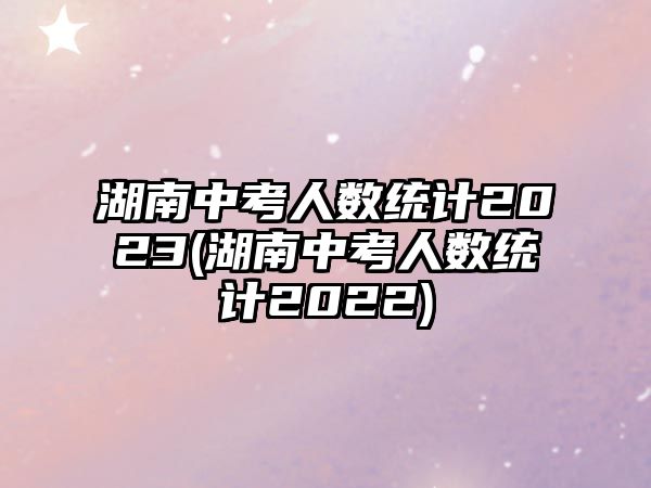 湖南中考人數(shù)統(tǒng)計2023(湖南中考人數(shù)統(tǒng)計2022)