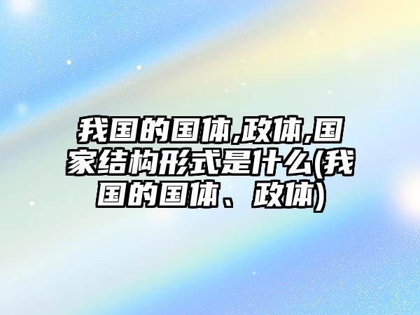 我國的國體,政體,國家結(jié)構(gòu)形式是什么(我國的國體、政體)