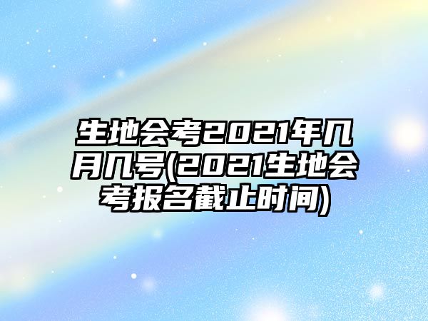 生地會考2021年幾月幾號(2021生地會考報名截止時間)