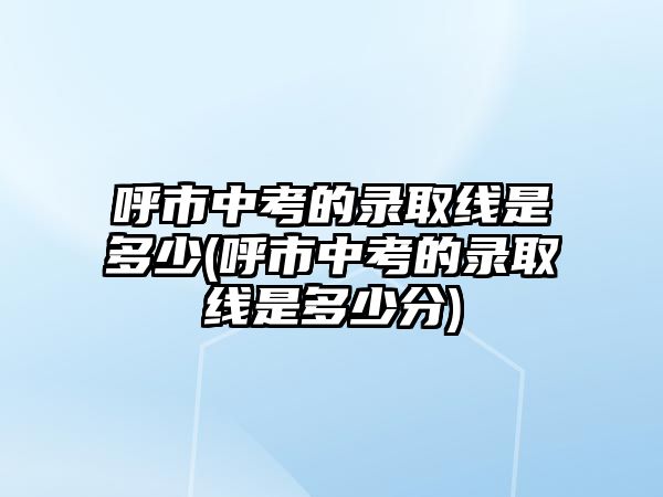 呼市中考的錄取線是多少(呼市中考的錄取線是多少分)