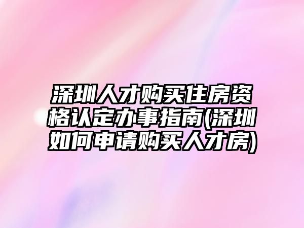 深圳人才購買住房資格認(rèn)定辦事指南(深圳如何申請購買人才房)