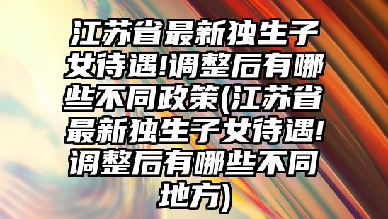 江蘇省最新獨(dú)生子女待遇!調(diào)整后有哪些不同政策(江蘇省最新獨(dú)生子女待遇!調(diào)整后有哪些不同地方)