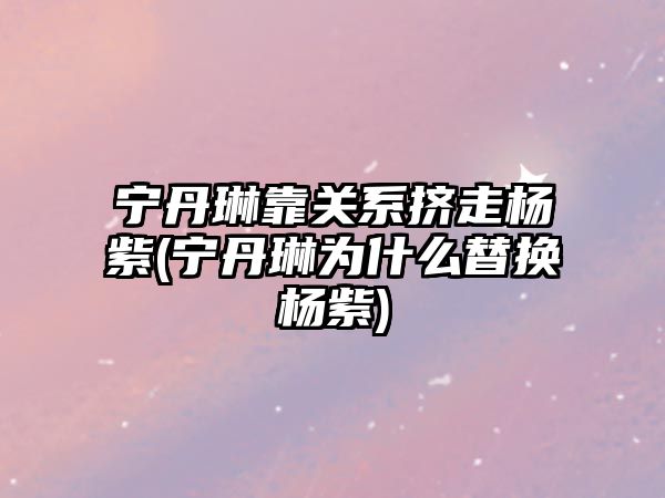 寧丹琳靠關(guān)系擠走楊紫(寧丹琳為什么替換楊紫)