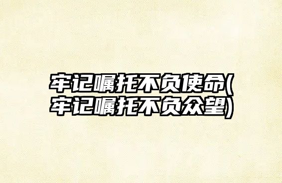 牢記囑托不負使命(牢記囑托不負眾望)