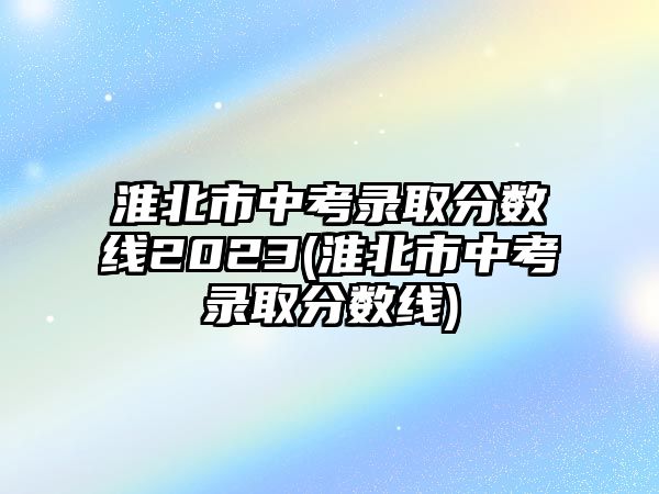 淮北市中考錄取分?jǐn)?shù)線2023(淮北市中考錄取分?jǐn)?shù)線)