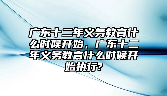 廣東十二年義務(wù)教育什么時(shí)候開始，廣東十二年義務(wù)教育什么時(shí)候開始執(zhí)行?