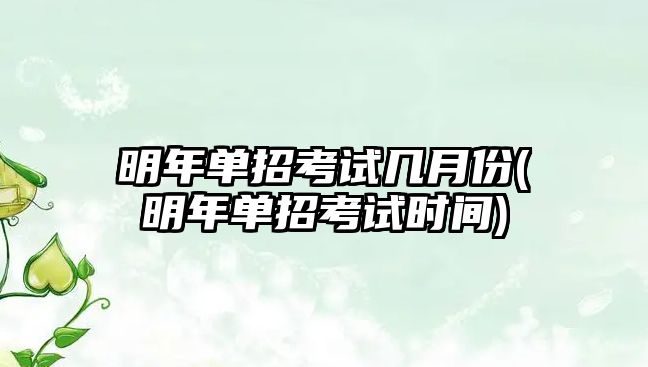 明年單招考試幾月份(明年單招考試時間)