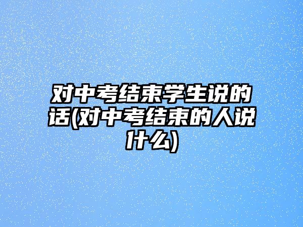 對(duì)中考結(jié)束學(xué)生說的話(對(duì)中考結(jié)束的人說什么)