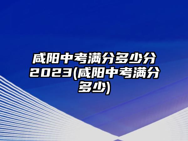 咸陽中考滿分多少分2023(咸陽中考滿分多少)