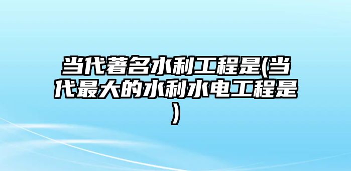 當(dāng)代著名水利工程是(當(dāng)代最大的水利水電工程是)