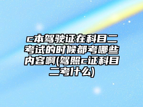 c本駕駛證在科目二考試的時候都考哪些內(nèi)容啊(駕照c證科目二考什么)