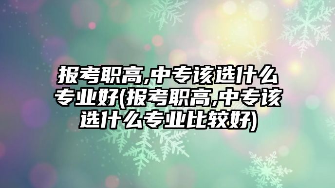 報(bào)考職高,中專該選什么專業(yè)好(報(bào)考職高,中專該選什么專業(yè)比較好)