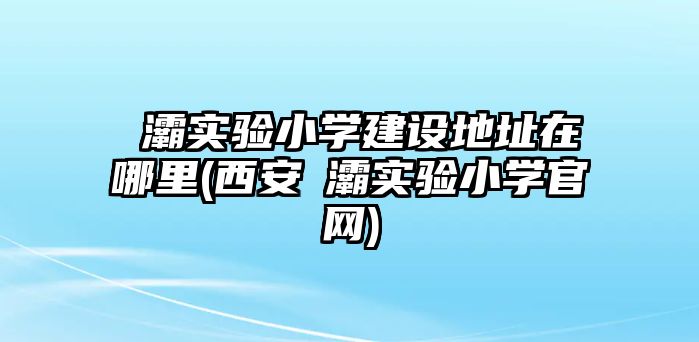 浐灞實驗小學建設(shè)地址在哪里(西安浐灞實驗小學官網(wǎng))