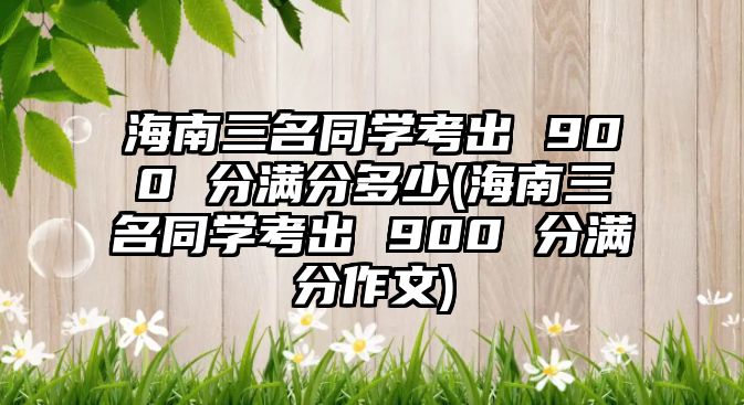 海南三名同學(xué)考出 900 分滿分多少(海南三名同學(xué)考出 900 分滿分作文)