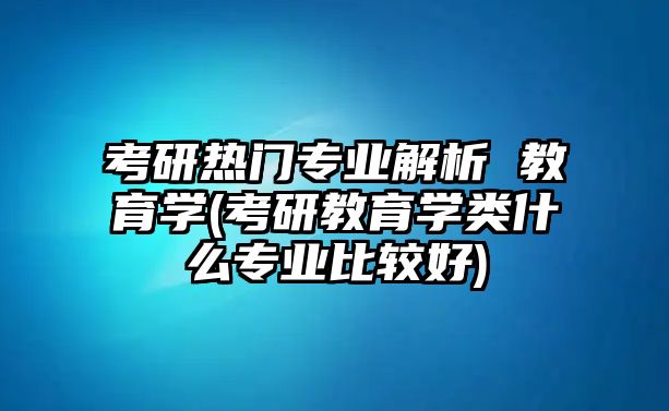 考研熱門專業(yè)解析 教育學(考研教育學類什么專業(yè)比較好)