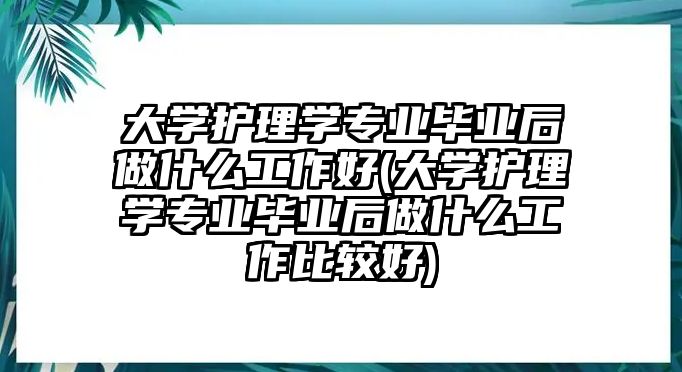 大學(xué)護(hù)理學(xué)專業(yè)畢業(yè)后做什么工作好(大學(xué)護(hù)理學(xué)專業(yè)畢業(yè)后做什么工作比較好)