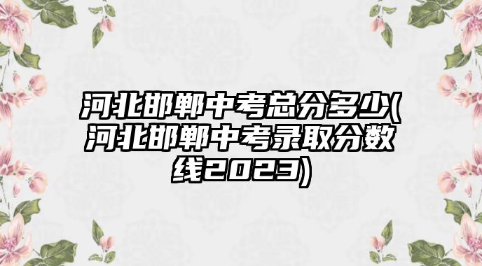 河北邯鄲中考總分多少(河北邯鄲中考錄取分數線2023)