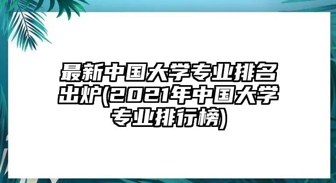 最新中國大學專業(yè)排名出爐(2021年中國大學專業(yè)排行榜)