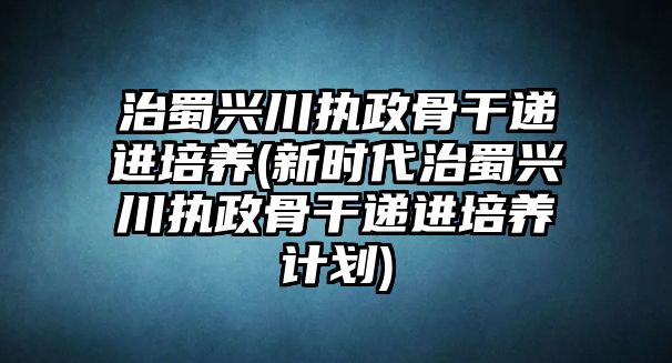 治蜀興川執(zhí)政骨干遞進(jìn)培養(yǎng)(新時(shí)代治蜀興川執(zhí)政骨干遞進(jìn)培養(yǎng)計(jì)劃)